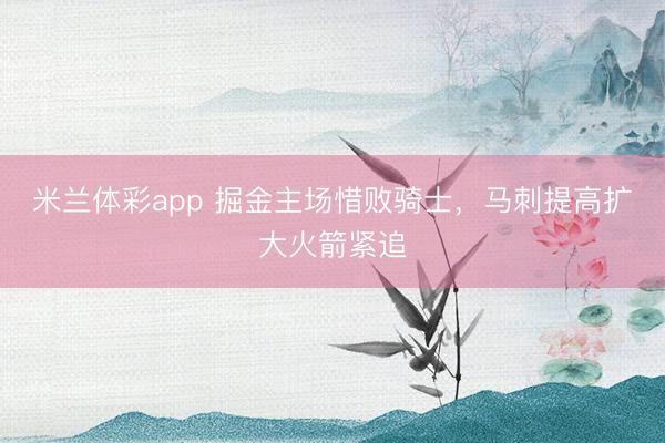 米兰体彩app 掘金主场惜败骑士，马刺提高扩大火箭紧追