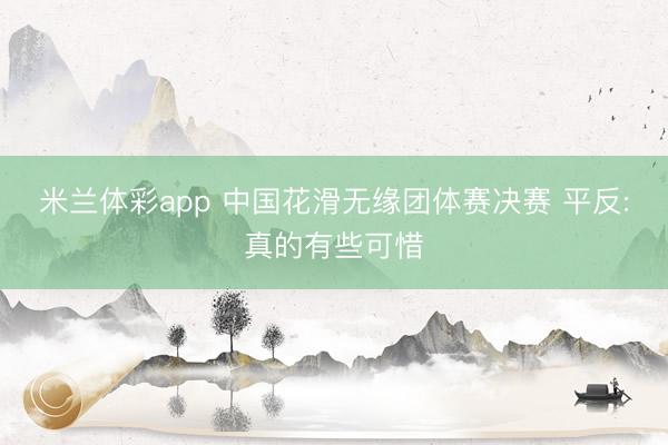 米兰体彩app 中国花滑无缘团体赛决赛 平反:真的有些可惜