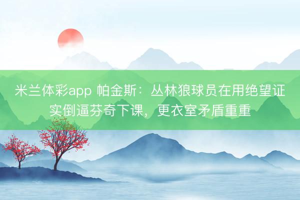 米兰体彩app 帕金斯：丛林狼球员在用绝望证实倒逼芬奇下课，更衣室矛盾重重