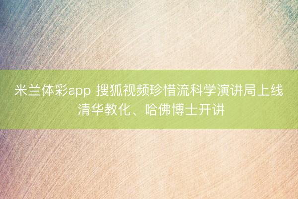 米兰体彩app 搜狐视频珍惜流科学演讲局上线 清华教化、哈佛博士开讲