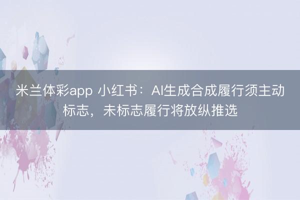 米兰体彩app 小红书：AI生成合成履行须主动标志，未标志履行将放纵推选