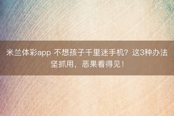 米兰体彩app 不想孩子千里迷手机？这3种办法坚抓用，恶果看得见！