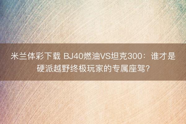 米兰体彩下载 BJ40燃油VS坦克300：谁才是硬派越野终极玩家的专属座驾?
