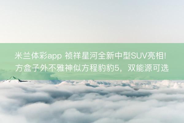 米兰体彩app 祯祥星河全新中型SUV亮相! 方盒子外不雅神似方程豹豹5，双能源可选