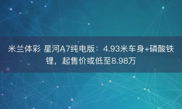 米兰体彩 星河A7纯电版：4.93米车身+磷酸铁锂，起售价或低至8.98万