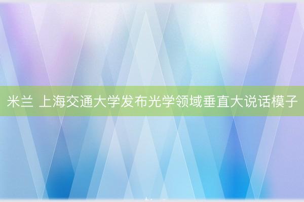 米兰 上海交通大学发布光学领域垂直大说话模子