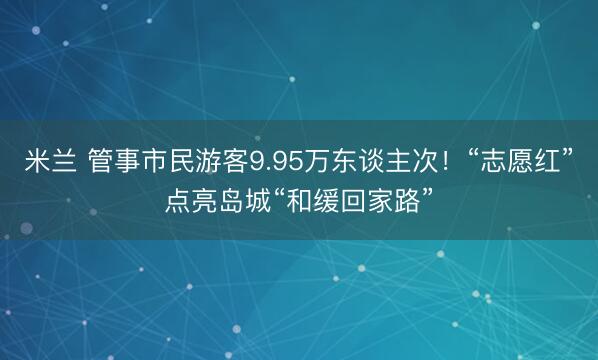 米兰 管事市民游客9.95万东谈主次！“志愿红”点亮岛城“和缓回家路”
