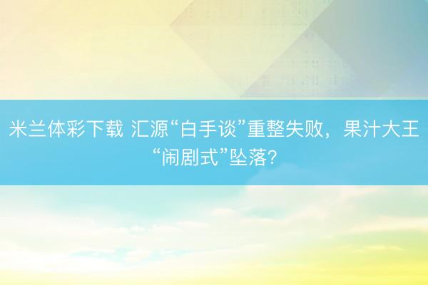 米兰体彩下载 汇源“白手谈”重整失败，果汁大王“闹剧式”坠落？