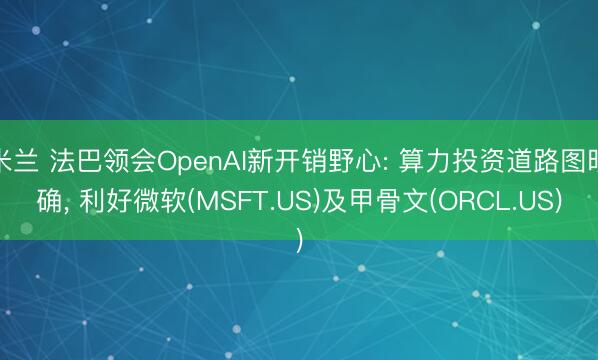 米兰 法巴领会OpenAI新开销野心: 算力投资道路图明确, 利好微软(MSFT.US)及甲骨文(ORCL.US)