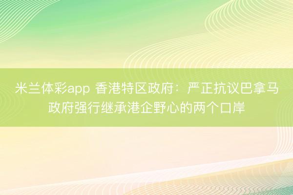 米兰体彩app 香港特区政府：严正抗议巴拿马政府强行继承港企野心的两个口岸