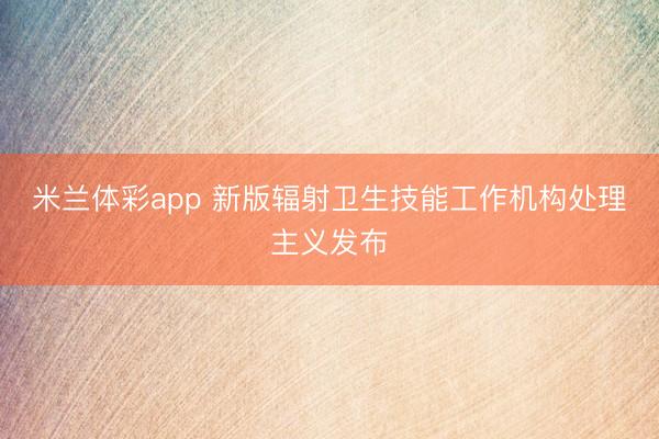 米兰体彩app 新版辐射卫生技能工作机构处理主义发布