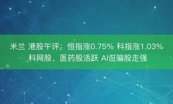 米兰 港股午评:恒指涨0.75% 科指涨1.03% 科网股、医药股活跃 AI诳骗股走强