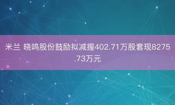 米兰 晓鸣股份鼓励拟减握402.71万股套现8275.73万元