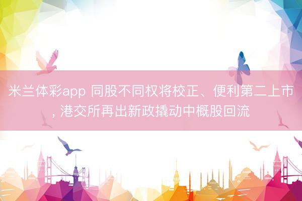 米兰体彩app 同股不同权将校正、便利第二上市， 港交所再出新政撬动中概股回流