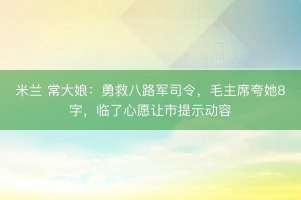 米兰 常大娘：勇救八路军司令，毛主席夸她8字，临了心愿让市提示动容