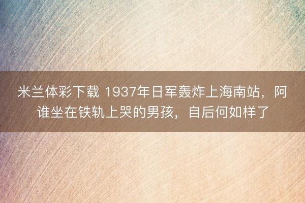 米兰体彩下载 1937年日军轰炸上海南站，阿谁坐在铁轨上哭的男孩，自后何如样了
