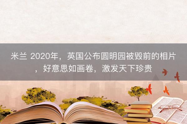 米兰 2020年,英国公布圆明园被毁前的相片,好意思如画卷,激发天下珍贵