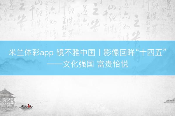 米兰体彩app 镜不雅中国丨影像回眸“十四五”——文化强国 富贵怡悦