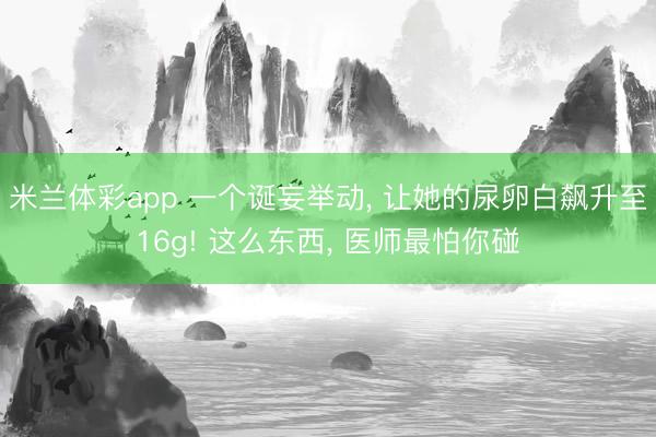 米兰体彩app 一个诞妄举动， 让她的尿卵白飙升至16g! 这么东西， 医师最怕你碰