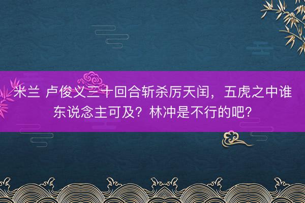 米兰 卢俊义三十回合斩杀厉天闰,五虎之中谁东说念主可及?林冲是不行的吧?