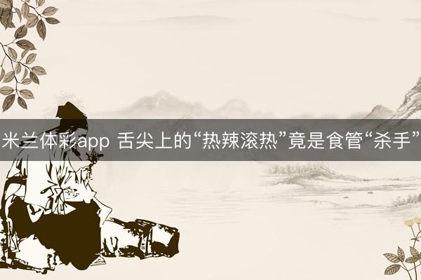 米兰体彩app 舌尖上的“热辣滚热”竟是食管“杀手”