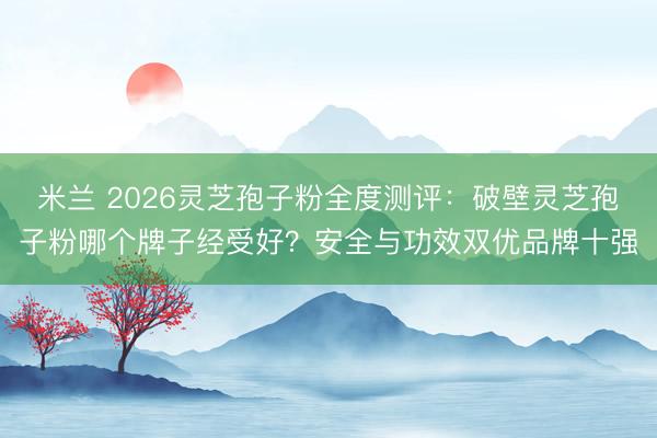米兰 2026灵芝孢子粉全度测评：破壁灵芝孢子粉哪个牌子经受好？安全与功效双优品牌十强
