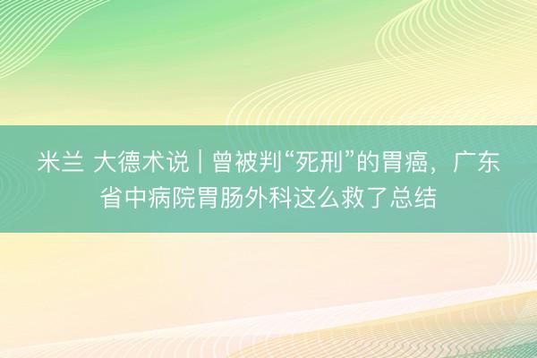 米兰 大德术说 | 曾被判“死刑”的胃癌，广东省中病院胃肠外科这么救了总结