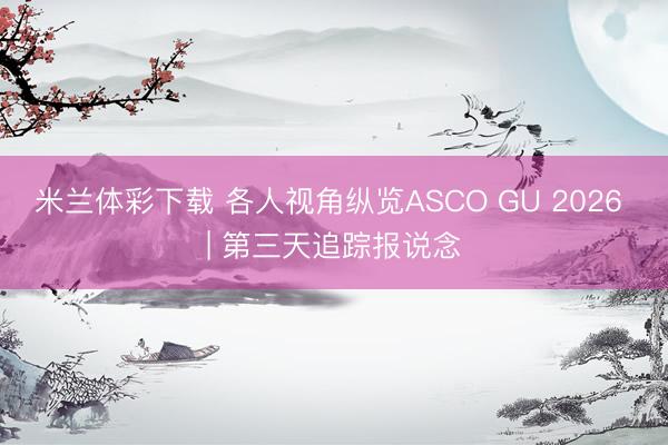 米兰体彩下载 各人视角纵览ASCO GU 2026 | 第三天追踪报说念