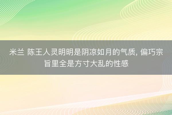 米兰 陈王人灵明明是阴凉如月的气质， 偏巧宗旨里全是方寸大乱的性感