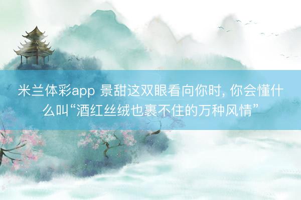 米兰体彩app 景甜这双眼看向你时， 你会懂什么叫“酒红丝绒也裹不住的万种风情”