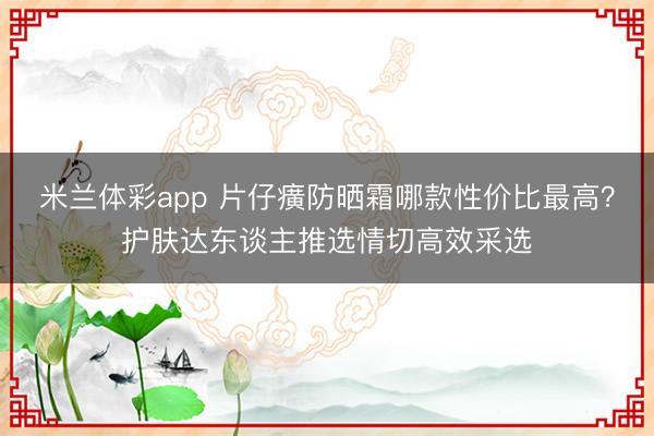 米兰体彩app 片仔癀防晒霜哪款性价比最高？护肤达东谈主推选情切高效采选