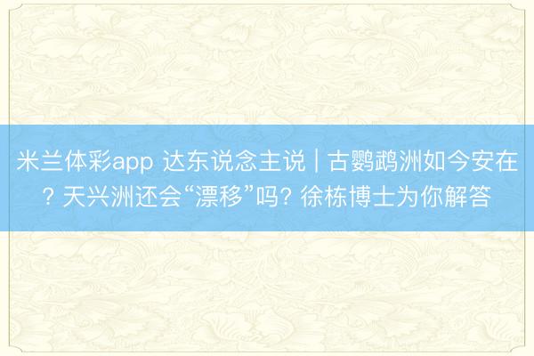 米兰体彩app 达东说念主说 | 古鹦鹉洲如今安在? 天兴洲还会“漂移”吗? 徐栋博士为你解答