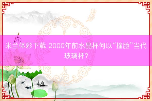 米兰体彩下载 2000年前水晶杯何以“撞脸”当代玻璃杯?
