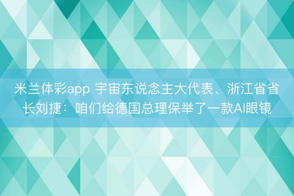 米兰体彩app 宇宙东说念主大代表、浙江省省长刘捷：咱们给德国总理保举了一款AI眼镜