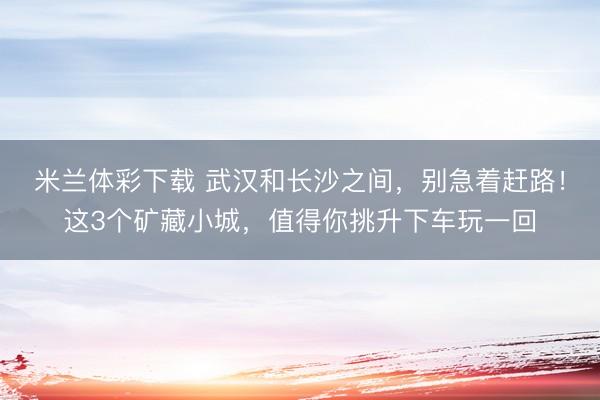 米兰体彩下载 武汉和长沙之间，别急着赶路！这3个矿藏小城，值得你挑升下车玩一回
