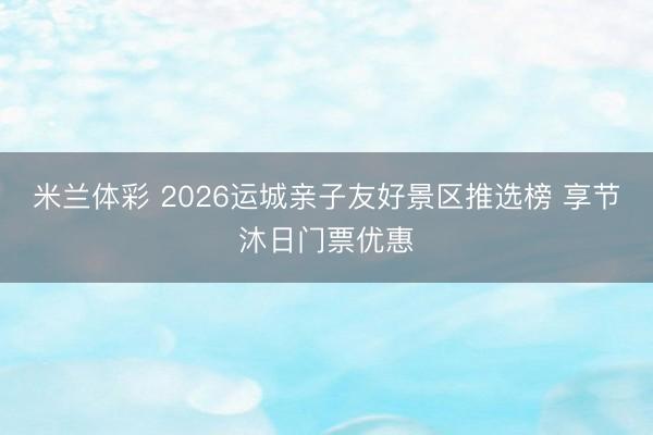 米兰体彩 2026运城亲子友好景区推选榜 享节沐日门票优惠