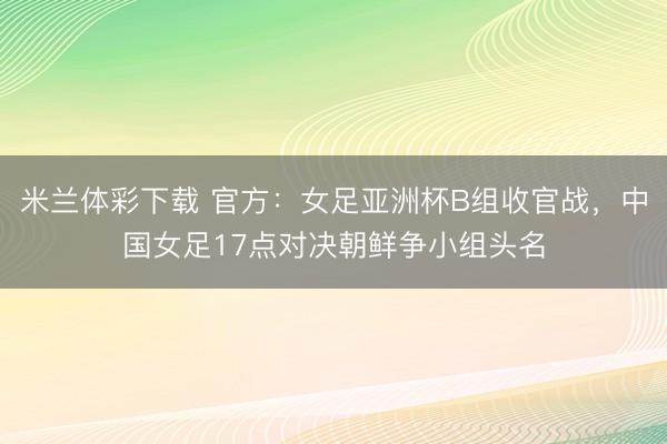 米兰体彩下载 官方：女足亚洲杯B组收官战，中国女足17点对决朝鲜争小组头名