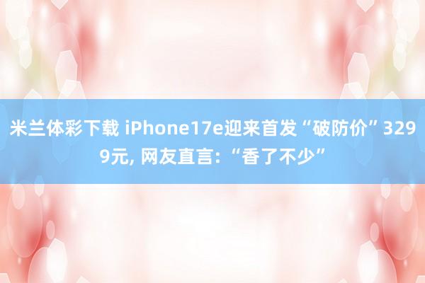 米兰体彩下载 iPhone17e迎来首发“破防价”3299元, 网友直言: “香了不少”