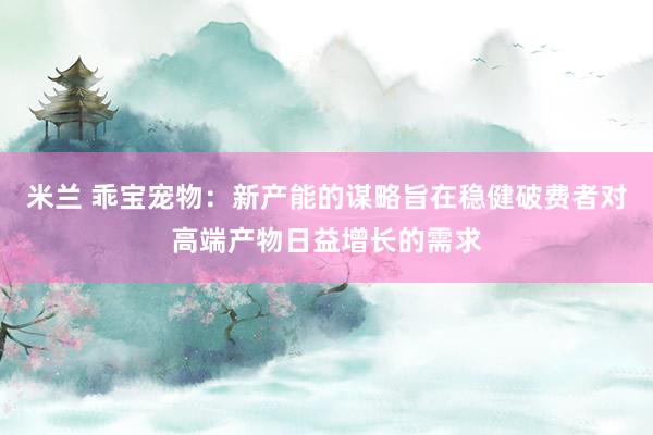 米兰 乖宝宠物：新产能的谋略旨在稳健破费者对高端产物日益增长的需求
