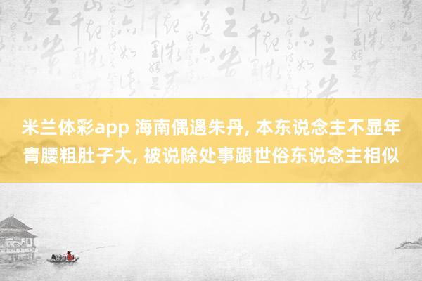 米兰体彩app 海南偶遇朱丹， 本东说念主不显年青腰粗肚子大， 被说除处事跟世俗东说念主相似