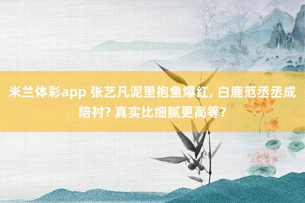 米兰体彩app 张艺凡泥里抱鱼爆红, 白鹿范丞丞成陪衬? 真实比细腻更高等?