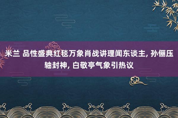 米兰 品性盛典红毯万象肖战讲理闻东谈主， 孙俪压轴封神， 白敬亭气象引热议