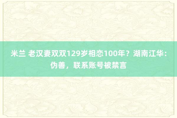 米兰 老汉妻双双129岁相恋100年？湖南江华：伪善，联系账号被禁言