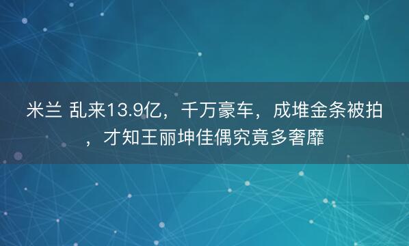 米兰 乱来13.9亿，千万豪车，成堆金条被拍，才知王丽坤佳偶究竟多奢靡