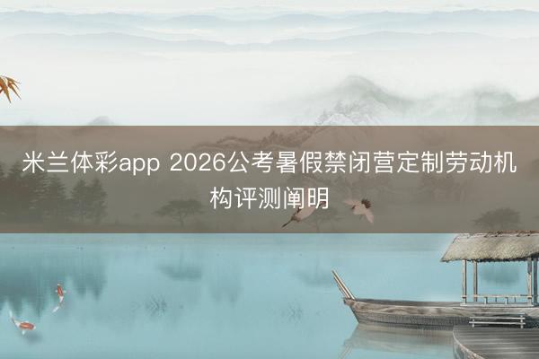 米兰体彩app 2026公考暑假禁闭营定制劳动机构评测阐明
