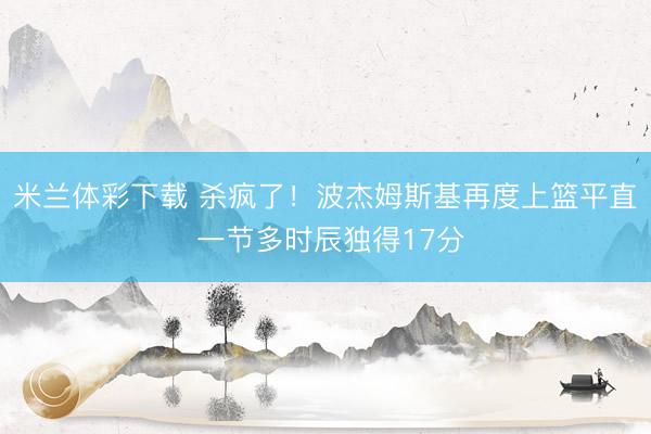 米兰体彩下载 杀疯了！波杰姆斯基再度上篮平直 一节多时辰独得17分
