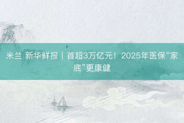 米兰 新华鲜报｜首超3万亿元！2025年医保“家底”更康健