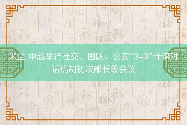 米兰 中越举行社交、国防、公安“3+3”计谋对话机制初次部长级会议