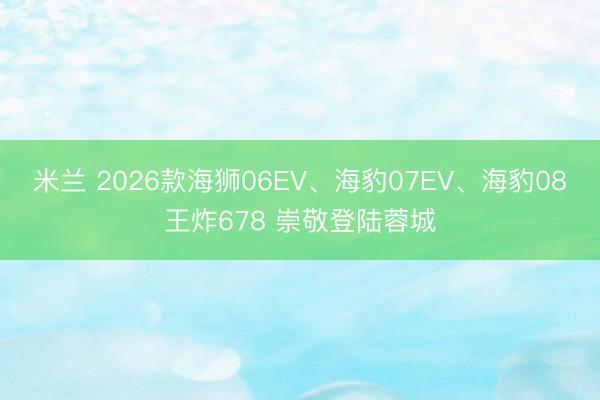 米兰 2026款海狮06EV、海豹07EV、海豹08王炸678 崇敬登陆蓉城