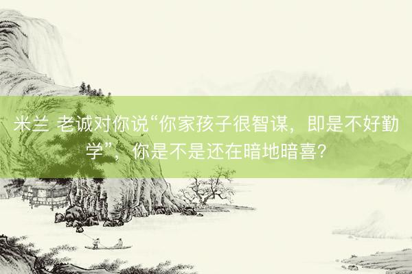 米兰 老诚对你说“你家孩子很智谋，即是不好勤学”，你是不是还在暗地暗喜？